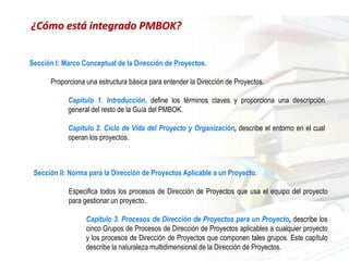 Sección I: Marco Conceptual de la Dirección de Proyectos.
Proporciona una estructura básica para entender la Dirección de Proyectos.
Capítulo 1. Introducción, define los términos claves y proporciona una descripción
general del resto de la Guía del PMBOK.
Capítulo 2. Ciclo de Vida del Proyecto y Organización, describe el entorno en el cual
operan los proyectos.
Sección II: Norma para la Dirección de Proyectos Aplicable a un Proyecto.
Especifica todos los procesos de Dirección de Proyectos que usa el equipo del proyecto
para gestionar un proyecto.
Capítulo 3. Procesos de Dirección de Proyectos para un Proyecto, describe los
cinco Grupos de Procesos de Dirección de Proyectos aplicables a cualquier proyecto
y los procesos de Dirección de Proyectos que componen tales grupos. Este capítulo
describe la naturaleza multidimensional de la Dirección de Proyectos.
¿Cómo está integrado PMBOK?
 