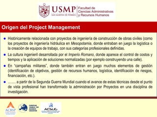 Origen del Project Management
 Históricamente relacionada con proyectos de ingeniería de construcción de obras civiles (como
los proyectos de ingeniería hidráulica en Mesopotamia, donde entraban en juego la logística o
la creación de equipos de trabajo, con sus categorías profesionales definidas.
 La cultura ingenieril desarrollada por el Imperio Romano, donde aparece el control de costos y
tiempos y la aplicación de soluciones normalizadas (por ejemplo construyendo una calle).
 En “campañas militares”, donde también entran en juego muchos elementos de gestión
(identificación de objetivos, gestión de recursos humanos, logística, identificación de riesgos,
financiación, etc.).
 ……. a partir de la Segunda Guerra Mundial cuando el avance de estas técnicas desde el punto
de vista profesional han transformado la administración por Proyectos en una disciplina de
investigación.
 