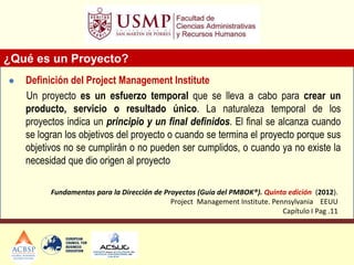 ¿Qué es un Proyecto?
 Definición del Project Management Institute
Un proyecto es un esfuerzo temporal que se lleva a cabo para crear un
producto, servicio o resultado único. La naturaleza temporal de los
proyectos indica un principio y un final definidos. El final se alcanza cuando
se logran los objetivos del proyecto o cuando se termina el proyecto porque sus
objetivos no se cumplirán o no pueden ser cumplidos, o cuando ya no existe la
necesidad que dio origen al proyecto
Fundamentos para la Dirección de Proyectos (Guía del PMBOK®). Quinta edición (2012).
Project Management Institute. Pennsylvania EEUU
Capítulo I Pag .11
 