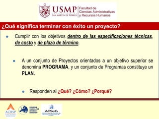 ¿Qué significa terminar con éxito un proyecto?
 Cumplir con los objetivos dentro de las especificaciones técnicas,
de costo y de plazo de término.
 A un conjunto de Proyectos orientados a un objetivo superior se
denomina PROGRAMA, y un conjunto de Programas constituye un
PLAN.
 Responden al ¿Qué? ¿Cómo? ¿Porqué?
 