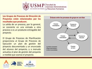 Los Grupos de Procesos de Dirección de
Proyectos están relacionados por los
resultados que producen.
La salida de un proceso, por lo general,
se convierte en una entrada a otro
proceso o es un producto entregable del
proyecto.
El Grupo de Procesos de Planificación
proporciona al Grupo de Procesos de
Ejecución un plan de gestión del
proyecto documentado y un enunciado
del alcance del proyecto, y a menudo
actualiza el plan de gestión del proyecto
a medida que avanza el proyecto.
 