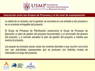 La salida de un proceso, por lo general, se convierte en una entrada a otro proceso o
es un producto entregable del proyecto.
El Grupo de Procesos de Planificación proporciona al Grupo de Procesos de
Ejecución un plan de gestión del proyecto documentado y un enunciado del alcance
del proyecto, y a menudo actualiza el plan de gestión del proyecto a medida que
avanza el proyecto.
Los grupos de procesos pocas veces son eventos discretos o que ocurren una única
vez; son actividades superpuestas que se producen con distintos niveles de
intensidad a lo largo del proyecto.
Interacción entre los Grupos de Procesos y el de nivel de superposición
 
