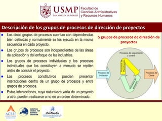 Descripción de los grupos de procesos de dirección de proyectos
 Los cinco grupos de procesos cuentan con dependencias
bien definidas y normalmente se los ejecuta en la misma
secuencia en cada proyecto.
 Los grupos de procesos son independientes de las áreas
de aplicación y del enfoque de las industrias.
 Los grupos de procesos individuales y los procesos
individuales que los constituyen a menudo se repiten
antes de concluir el proyecto.
 Los procesos constitutivos pueden presentar
interacciones dentro de un grupo de procesos y entre
grupos de procesos.
 Estas interacciones, cuya naturaleza varía de un proyecto
a otro, pueden realizarse o no en un orden determinado.
5 grupos de procesos de dirección de
proyectos
 