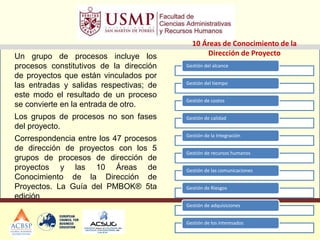 Un grupo de procesos incluye los
procesos constitutivos de la dirección
de proyectos que están vinculados por
las entradas y salidas respectivas; de
este modo el resultado de un proceso
se convierte en la entrada de otro.
Los grupos de procesos no son fases
del proyecto.
Correspondencia entre los 47 procesos
de dirección de proyectos con los 5
grupos de procesos de dirección de
proyectos y las 10 Áreas de
Conocimiento de la Dirección de
Proyectos. La Guía del PMBOK® 5ta
edición
10 Áreas de Conocimiento de la
Dirección de Proyecto
Gestión del alcance
Gestión del tiempo
Gestión de costos
Gestión de calidad
Gestión de la Integración
Gestión de recursos humanos
Gestión de las comunicaciones
Gestión de Riesgos
Gestión de adquisiciones
Gestión de los interesados
 