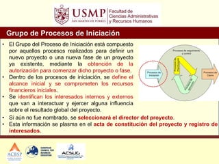 Grupo de Procesos de Iniciación
• El Grupo del Proceso de Iniciación está compuesto
por aquellos procesos realizados para definir un
nuevo proyecto o una nueva fase de un proyecto
ya existente, mediante la obtención de la
autorización para comenzar dicho proyecto o fase.
• Dentro de los procesos de iniciación, se define el
alcance inicial y se comprometen los recursos
financieros iniciales.
• Se identifican los interesados internos y externos
que van a interactuar y ejercer alguna influencia
sobre el resultado global del proyecto.
• Si aún no fue nombrado, se seleccionará el director del proyecto.
• Esta información se plasma en el acta de constitución del proyecto y registro de
interesados.
 