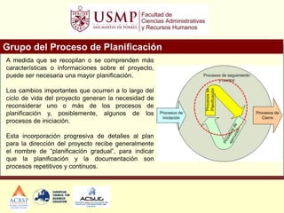 Grupo del Proceso de Planificación
A medida que se recopilan o se comprenden más
características o informaciones sobre el proyecto,
puede ser necesaria una mayor planificación.
Los cambios importantes que ocurren a lo largo del
ciclo de vida del proyecto generan la necesidad de
reconsiderar uno o más de los procesos de
planificación y, posiblemente, algunos de los
procesos de iniciación.
Esta incorporación progresiva de detalles al plan
para la dirección del proyecto recibe generalmente
el nombre de “planificación gradual”, para indicar
que la planificación y la documentación son
procesos repetitivos y continuos.
 