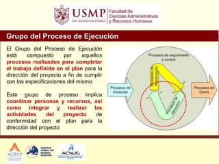 Grupo del Proceso de Ejecución
El Grupo del Proceso de Ejecución
está compuesto por aquellos
procesos realizados para completar
el trabajo definido en el plan para la
dirección del proyecto a fin de cumplir
con las especificaciones del mismo.
Este grupo de proceso implica
coordinar personas y recursos, así
como integrar y realizar las
actividades del proyecto de
conformidad con el plan para la
dirección del proyecto
 