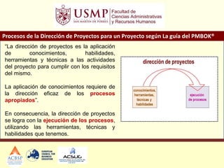 Procesos de la Dirección de Proyectos para un Proyecto según La guía del PMBOK®
“La dirección de proyectos es la aplicación
de conocimientos, habilidades,
herramientas y técnicas a las actividades
del proyecto para cumplir con los requisitos
del mismo.
La aplicación de conocimientos requiere de
la dirección eficaz de los procesos
apropiados”.
En consecuencia, la dirección de proyectos
se logra con la ejecución de los procesos,
utilizando las herramientas, técnicas y
habilidades que tenemos.
 