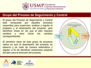 Grupo del Proceso de Seguimiento y Control
El grupo del Proceso de Seguimiento y Control
está compuesto por aquellos procesos
requeridos para supervisar, analizar y regular el
progreso y el desempeño del proyecto, para
identificar áreas en las que el plan requiera
cambios y para iniciar los cambios
correspondientes.
El beneficio clave de este grupo de procesos
radica en que el desempeño del proyecto se
observa y se mide de manera sistemática y
regular, a fin de identificar variaciones respecto
del plan para la dirección del proyecto
 