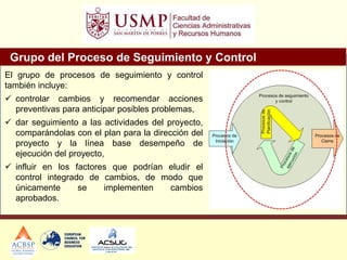Grupo del Proceso de Seguimiento y Control
El grupo de procesos de seguimiento y control
también incluye:
 controlar cambios y recomendar acciones
preventivas para anticipar posibles problemas,
 dar seguimiento a las actividades del proyecto,
comparándolas con el plan para la dirección del
proyecto y la línea base desempeño de
ejecución del proyecto,
 influir en los factores que podrían eludir el
control integrado de cambios, de modo que
únicamente se implementen cambios
aprobados.
 
