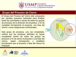 Grupo del Proceso de Cierre
El Grupo del Proceso del Cierre está compuesto
por aquellos procesos realizados para finalizar
todas las actividades a través de todos los grupos
de procesos de la dirección de proyectos, a fin de
completar formalmente el proyecto, una fase del
mismo u otras obligaciones contractuales.
Este grupo de procesos, una vez completado,
verifica que los procesos definidos se hayan
completado dentro de todos los grupos de
procesos a fin de cerrar el proyecto o una fase del
mismo, según corresponda, y establece
formalmente que el proyecto o fase del mismo ha
finalizado
 