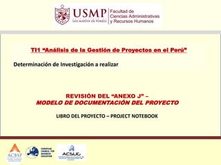 TI1 “Análisis de la Gestión de Proyectos en el Perú”
Determinación de Investigación a realizar
REVISIÓN DEL “ANEXO J” –
MODELO DE DOCUMENTACIÓN DEL PROYECTO
LIBRO DEL PROYECTO – PROJECT NOTEBOOK
 