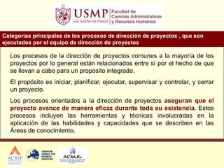 Categorías principales de los procesos de dirección de proyectos , que son
ejecutados por el equipo de dirección de proyectos
Los procesos de la dirección de proyectos comunes a la mayoría de los
proyectos por lo general están relacionados entre sí por el hecho de que
se llevan a cabo para un propósito integrado.
El propósito es iniciar, planificar, ejecutar, supervisar y controlar, y cerrar
un proyecto.
Los procesos orientados a la dirección de proyectos aseguran que el
proyecto avance de manera eficaz durante toda su existencia. Estos
procesos incluyen las herramientas y técnicas involucradas en la
aplicación de las habilidades y capacidades que se describen en las
Áreas de conocimiento.
 