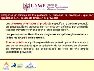 Categorías principales de los procesos de dirección de proyectos , que son
ejecutados por el equipo de dirección de proyectos
Los procesos orientados al producto especifican y crean el producto
del proyecto. Estos procesos normalmente son definidos por el ciclo de
vida del proyecto y varían según el área de aplicación.
Los procesos de dirección de proyectos se aplican globalmente a
todos los grupos de industrias.
Buenas prácticas significa que existe un acuerdo general en cuanto a
que se ha demostrado que la aplicación de los procesos de dirección
de proyectos aumenta las posibilidades de éxito de una amplia
variedad de proyectos.
 