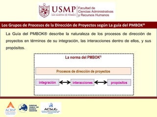 Los Grupos de Procesos de la Dirección de Proyectos según La guía del PMBOK®
La Guía del PMBOK® describe la naturaleza de los procesos de dirección de
proyectos en términos de su integración, las interacciones dentro de ellos, y sus
propósitos.
 