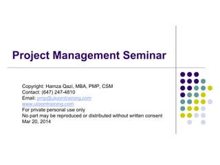 Project Management Seminar
Copyright: Hamza Qazi, MBA, PMP, CSM
Contact: (647) 247-4810
Email: pmp@uloomtraining.com
www.uloomtraining.com
For private personal use only
No part may be reproduced or distributed without written consent
Mar 20, 2014
 
