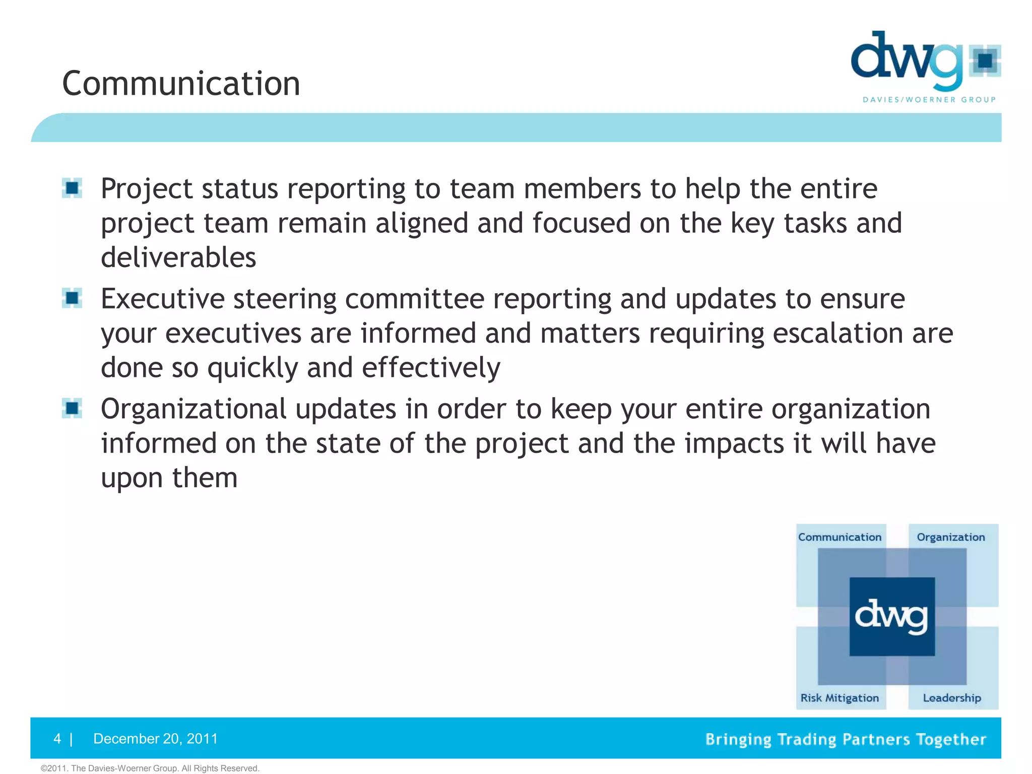 Communication


              Project status reporting to team members to help the entire
              project team remain aligned and focused on the key tasks and
              deliverables
              Executive steering committee reporting and updates to ensure
              your executives are informed and matters requiring escalation are
              done so quickly and effectively
              Organizational updates in order to keep your entire organization
              informed on the state of the project and the impacts it will have
              upon them




   4 |      December 20, 2011
©2011. The Davies-Woerner Group. All Rights Reserved.
 