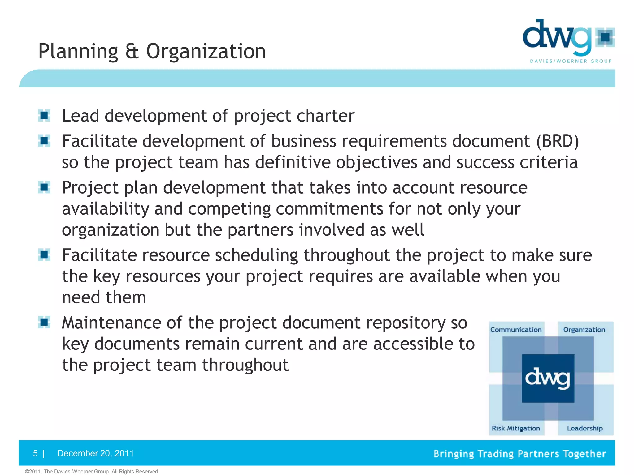 Planning & Organization


              Lead development of project charter
              Facilitate development of business requirements document (BRD)
              so the project team has definitive objectives and success criteria
              Project plan development that takes into account resource
              availability and competing commitments for not only your
              organization but the partners involved as well
              Facilitate resource scheduling throughout the project to make sure
              the key resources your project requires are available when you
              need them
              Maintenance of the project document repository so
              key documents remain current and are accessible to
              the project team throughout



   5 |      December 20, 2011
©2011. The Davies-Woerner Group. All Rights Reserved.
 