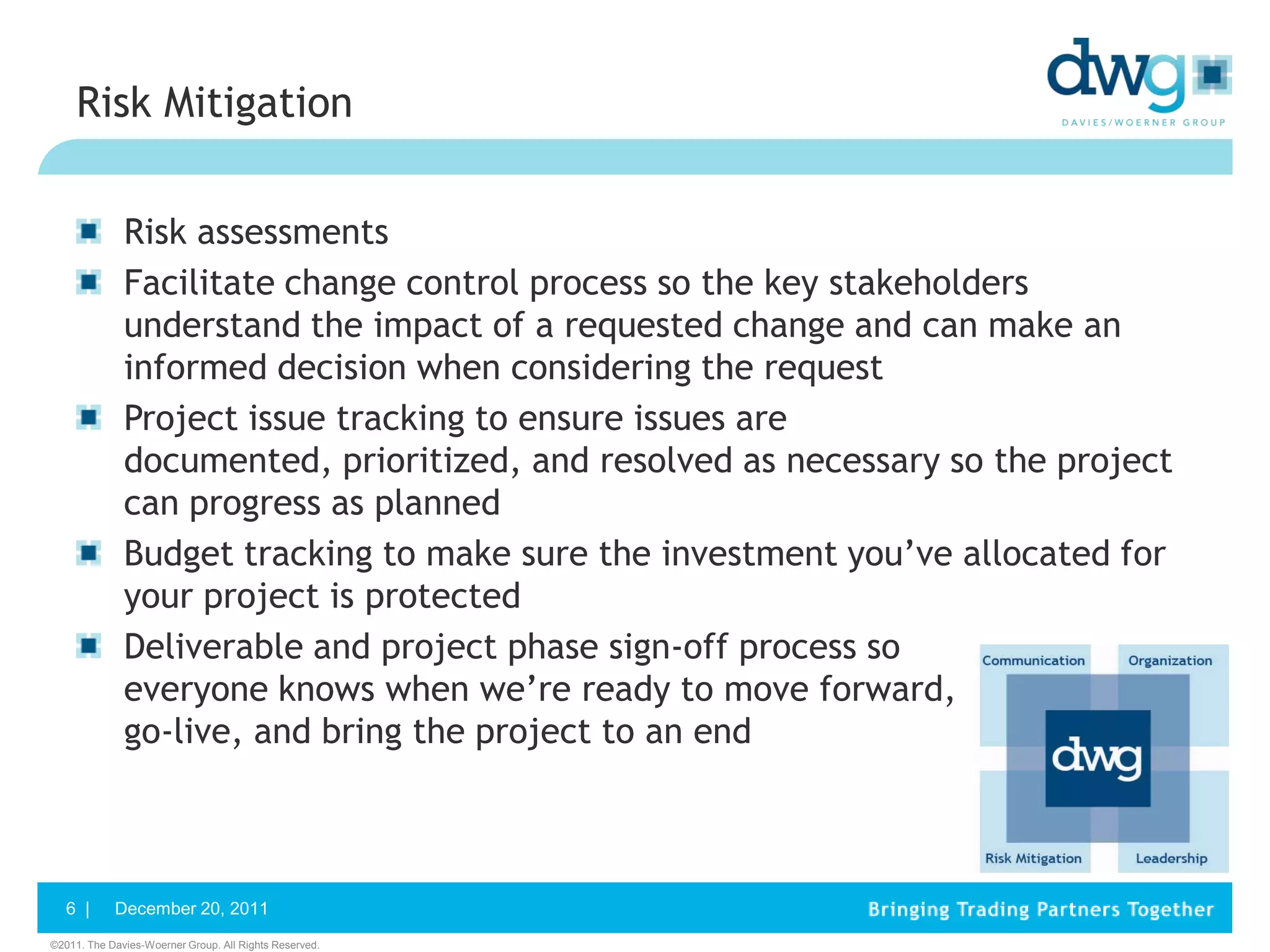 Risk Mitigation


              Risk assessments
              Facilitate change control process so the key stakeholders
              understand the impact of a requested change and can make an
              informed decision when considering the request
              Project issue tracking to ensure issues are
              documented, prioritized, and resolved as necessary so the project
              can progress as planned
              Budget tracking to make sure the investment you’ve allocated for
              your project is protected
              Deliverable and project phase sign-off process so
              everyone knows when we’re ready to move forward,
              go-live, and bring the project to an end



   6 |      December 20, 2011
©2011. The Davies-Woerner Group. All Rights Reserved.
 
