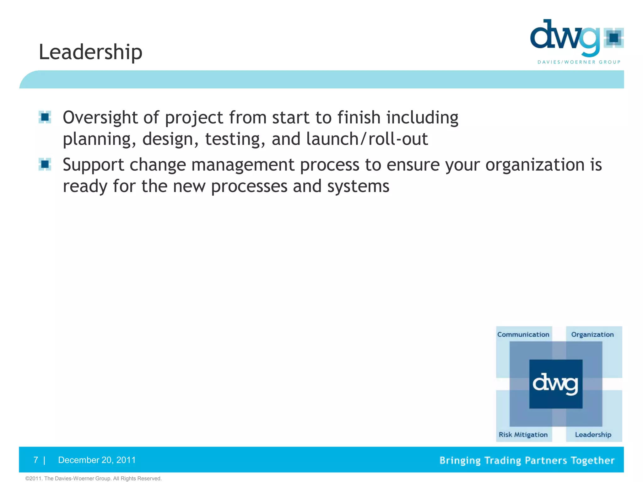 Leadership


              Oversight of project from start to finish including
              planning, design, testing, and launch/roll-out
              Support change management process to ensure your organization is
              ready for the new processes and systems




   7 |      December 20, 2011
©2011. The Davies-Woerner Group. All Rights Reserved.
 