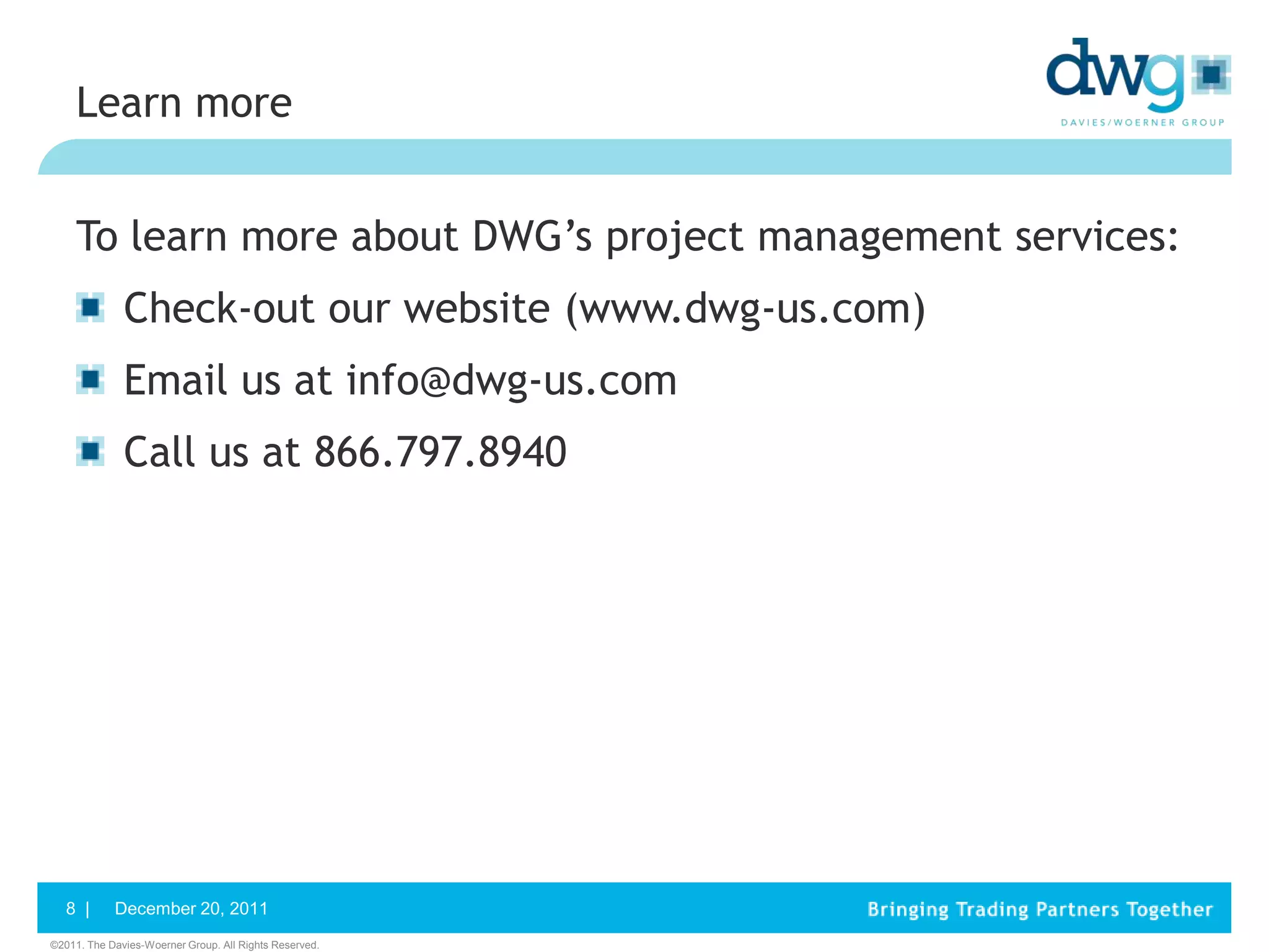 Learn more


     To learn more about DWG’s project management services:
              Check-out our website (www.dwg-us.com)
              Email us at info@dwg-us.com
              Call us at 866.797.8940




   8 |      December 20, 2011
©2011. The Davies-Woerner Group. All Rights Reserved.
 