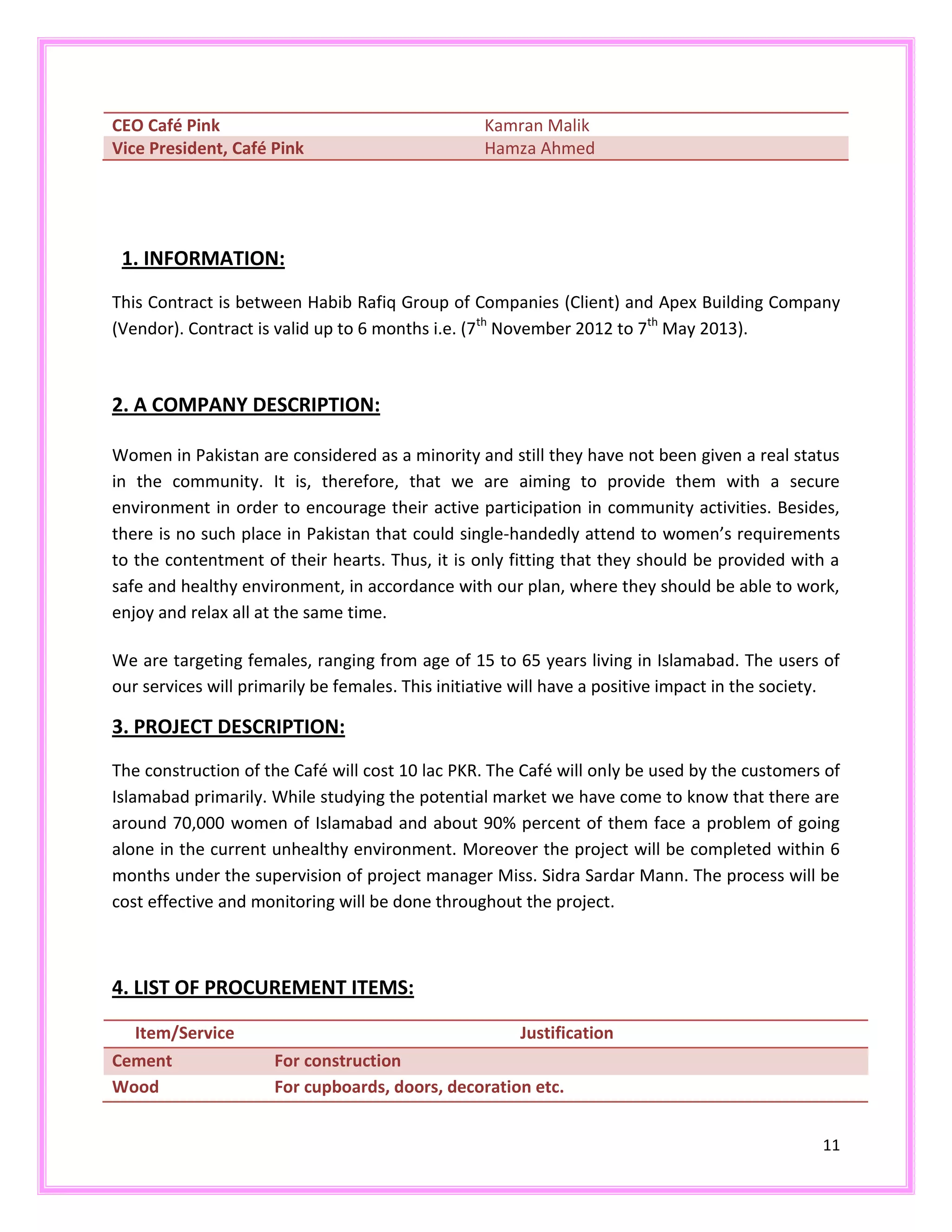 11
CEO Café Pink Kamran Malik
Vice President, Café Pink Hamza Ahmed
1. INFORMATION:
This Contract is between Habib Rafiq Group of Companies (Client) and Apex Building Company
(Vendor). Contract is valid up to 6 months i.e. (7th
November 2012 to 7th
May 2013).
2. A COMPANY DESCRIPTION:
Women in Pakistan are considered as a minority and still they have not been given a real status
in the community. It is, therefore, that we are aiming to provide them with a secure
environment in order to encourage their active participation in community activities. Besides,
there is no such place in Pakistan that could single-handedly attend to women’s requirements
to the contentment of their hearts. Thus, it is only fitting that they should be provided with a
safe and healthy environment, in accordance with our plan, where they should be able to work,
enjoy and relax all at the same time.
We are targeting females, ranging from age of 15 to 65 years living in Islamabad. The users of
our services will primarily be females. This initiative will have a positive impact in the society.
3. PROJECT DESCRIPTION:
The construction of the Café will cost 10 lac PKR. The Café will only be used by the customers of
Islamabad primarily. While studying the potential market we have come to know that there are
around 70,000 women of Islamabad and about 90% percent of them face a problem of going
alone in the current unhealthy environment. Moreover the project will be completed within 6
months under the supervision of project manager Miss. Sidra Sardar Mann. The process will be
cost effective and monitoring will be done throughout the project.
4. LIST OF PROCUREMENT ITEMS:
Item/Service Justification
Cement For construction
Wood For cupboards, doors, decoration etc.
 