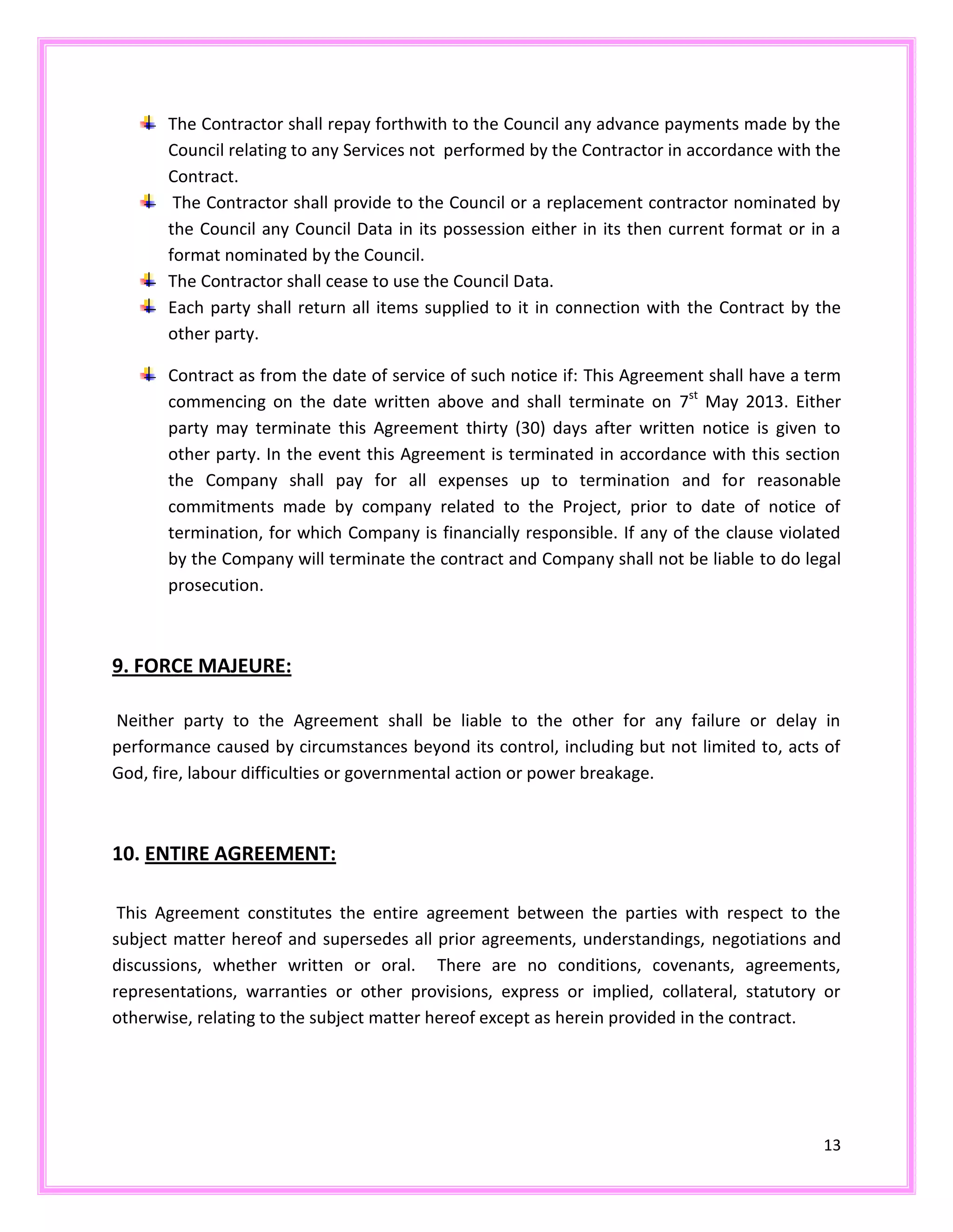 13
The Contractor shall repay forthwith to the Council any advance payments made by the
Council relating to any Services not performed by the Contractor in accordance with the
Contract.
The Contractor shall provide to the Council or a replacement contractor nominated by
the Council any Council Data in its possession either in its then current format or in a
format nominated by the Council.
The Contractor shall cease to use the Council Data.
Each party shall return all items supplied to it in connection with the Contract by the
other party.
Contract as from the date of service of such notice if: This Agreement shall have a term
commencing on the date written above and shall terminate on 7st
May 2013. Either
party may terminate this Agreement thirty (30) days after written notice is given to
other party. In the event this Agreement is terminated in accordance with this section
the Company shall pay for all expenses up to termination and for reasonable
commitments made by company related to the Project, prior to date of notice of
termination, for which Company is financially responsible. If any of the clause violated
by the Company will terminate the contract and Company shall not be liable to do legal
prosecution.
9. FORCE MAJEURE:
Neither party to the Agreement shall be liable to the other for any failure or delay in
performance caused by circumstances beyond its control, including but not limited to, acts of
God, fire, labour difficulties or governmental action or power breakage.
10. ENTIRE AGREEMENT:
This Agreement constitutes the entire agreement between the parties with respect to the
subject matter hereof and supersedes all prior agreements, understandings, negotiations and
discussions, whether written or oral. There are no conditions, covenants, agreements,
representations, warranties or other provisions, express or implied, collateral, statutory or
otherwise, relating to the subject matter hereof except as herein provided in the contract.
 