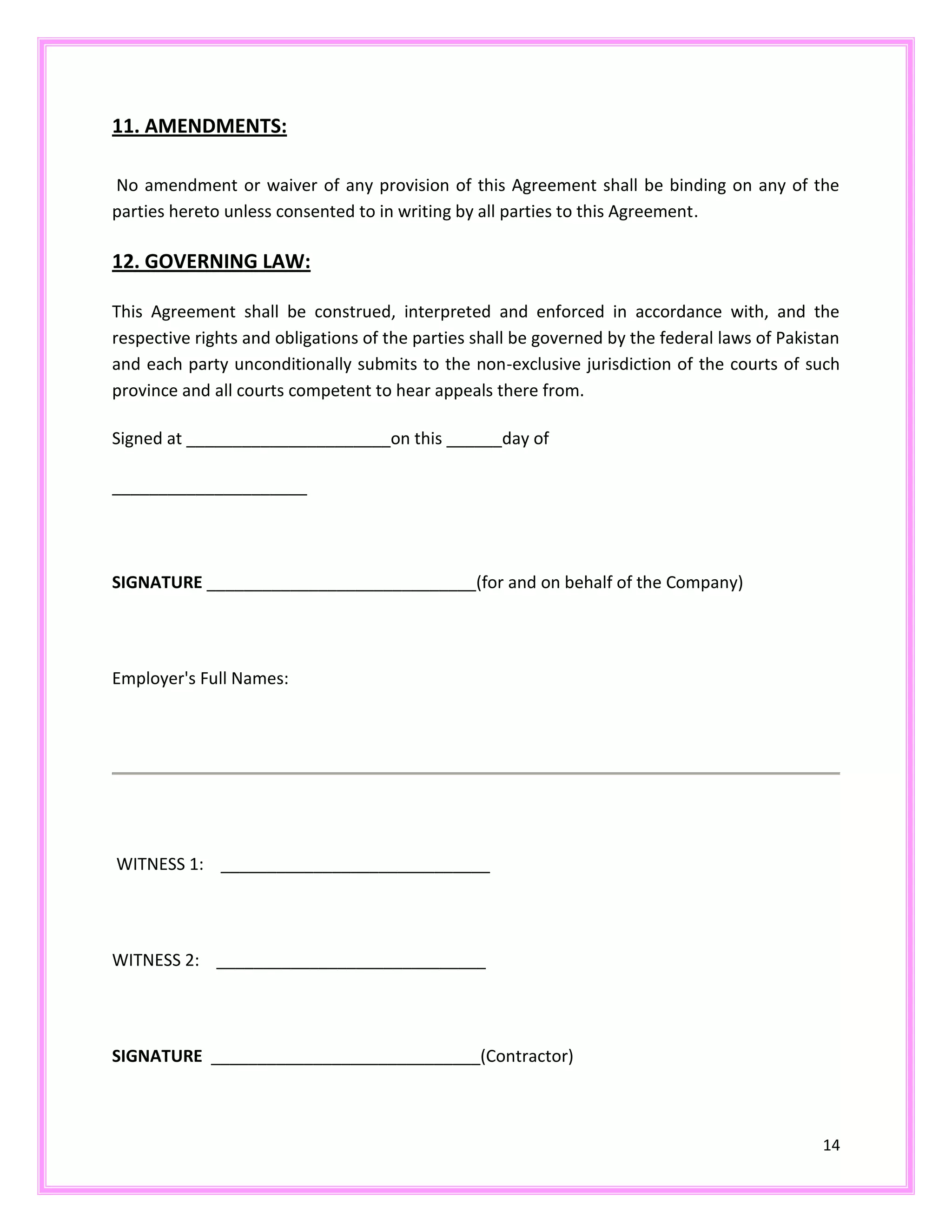 14
11. AMENDMENTS:
No amendment or waiver of any provision of this Agreement shall be binding on any of the
parties hereto unless consented to in writing by all parties to this Agreement.
12. GOVERNING LAW:
This Agreement shall be construed, interpreted and enforced in accordance with, and the
respective rights and obligations of the parties shall be governed by the federal laws of Pakistan
and each party unconditionally submits to the non-exclusive jurisdiction of the courts of such
province and all courts competent to hear appeals there from.
Signed at ______________________on this ______day of
_____________________
SIGNATURE _____________________________(for and on behalf of the Company)
Employer's Full Names:
WITNESS 1: _____________________________
WITNESS 2: _____________________________
SIGNATURE _____________________________(Contractor)
 