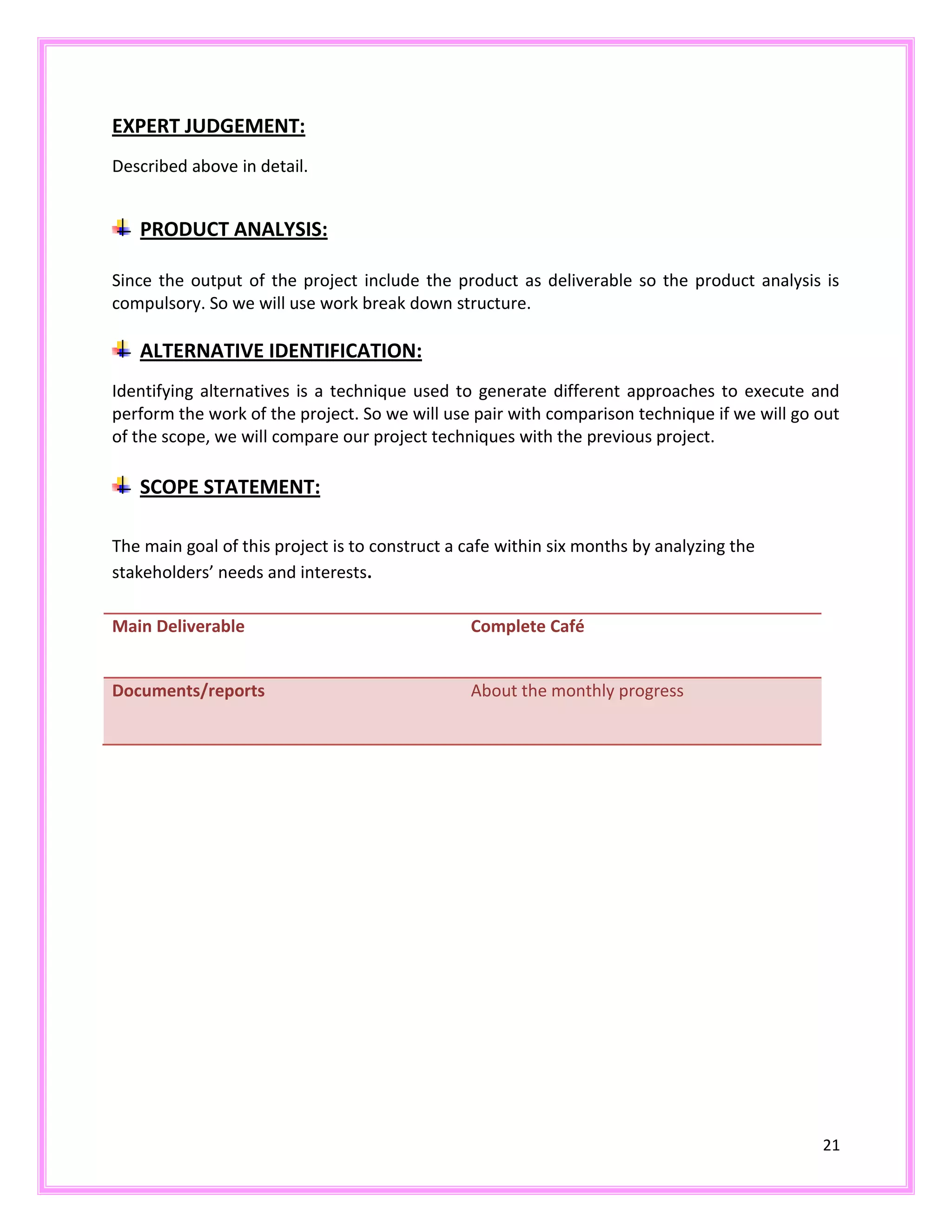 21
EXPERT JUDGEMENT:
Described above in detail.
PRODUCT ANALYSIS:
Since the output of the project include the product as deliverable so the product analysis is
compulsory. So we will use work break down structure.
ALTERNATIVE IDENTIFICATION:
Identifying alternatives is a technique used to generate different approaches to execute and
perform the work of the project. So we will use pair with comparison technique if we will go out
of the scope, we will compare our project techniques with the previous project.
SCOPE STATEMENT:
The main goal of this project is to construct a cafe within six months by analyzing the
stakeholders’ needs and interests.
Main Deliverable Complete Café
Documents/reports About the monthly progress
 