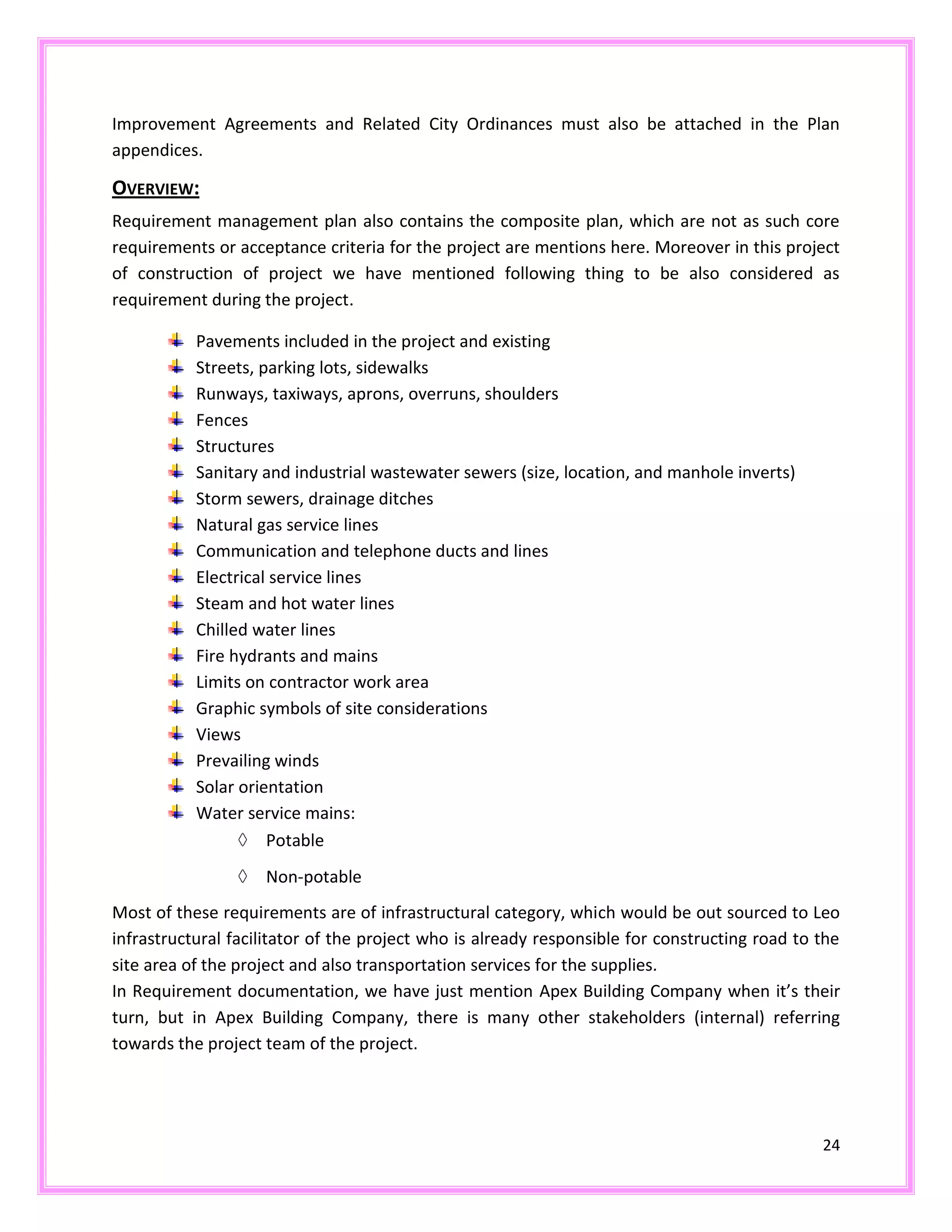 24
Improvement Agreements and Related City Ordinances must also be attached in the Plan
appendices.
OVERVIEW:
Requirement management plan also contains the composite plan, which are not as such core
requirements or acceptance criteria for the project are mentions here. Moreover in this project
of construction of project we have mentioned following thing to be also considered as
requirement during the project.
Pavements included in the project and existing
Streets, parking lots, sidewalks
Runways, taxiways, aprons, overruns, shoulders
Fences
Structures
Sanitary and industrial wastewater sewers (size, location, and manhole inverts)
Storm sewers, drainage ditches
Natural gas service lines
Communication and telephone ducts and lines
Electrical service lines
Steam and hot water lines
Chilled water lines
Fire hydrants and mains
Limits on contractor work area
Graphic symbols of site considerations
Views
Prevailing winds
Solar orientation
Water service mains:
Potable
Non-potable
Most of these requirements are of infrastructural category, which would be out sourced to Leo
infrastructural facilitator of the project who is already responsible for constructing road to the
site area of the project and also transportation services for the supplies.
In Requirement documentation, we have just mention Apex Building Company when it’s their
turn, but in Apex Building Company, there is many other stakeholders (internal) referring
towards the project team of the project.
 