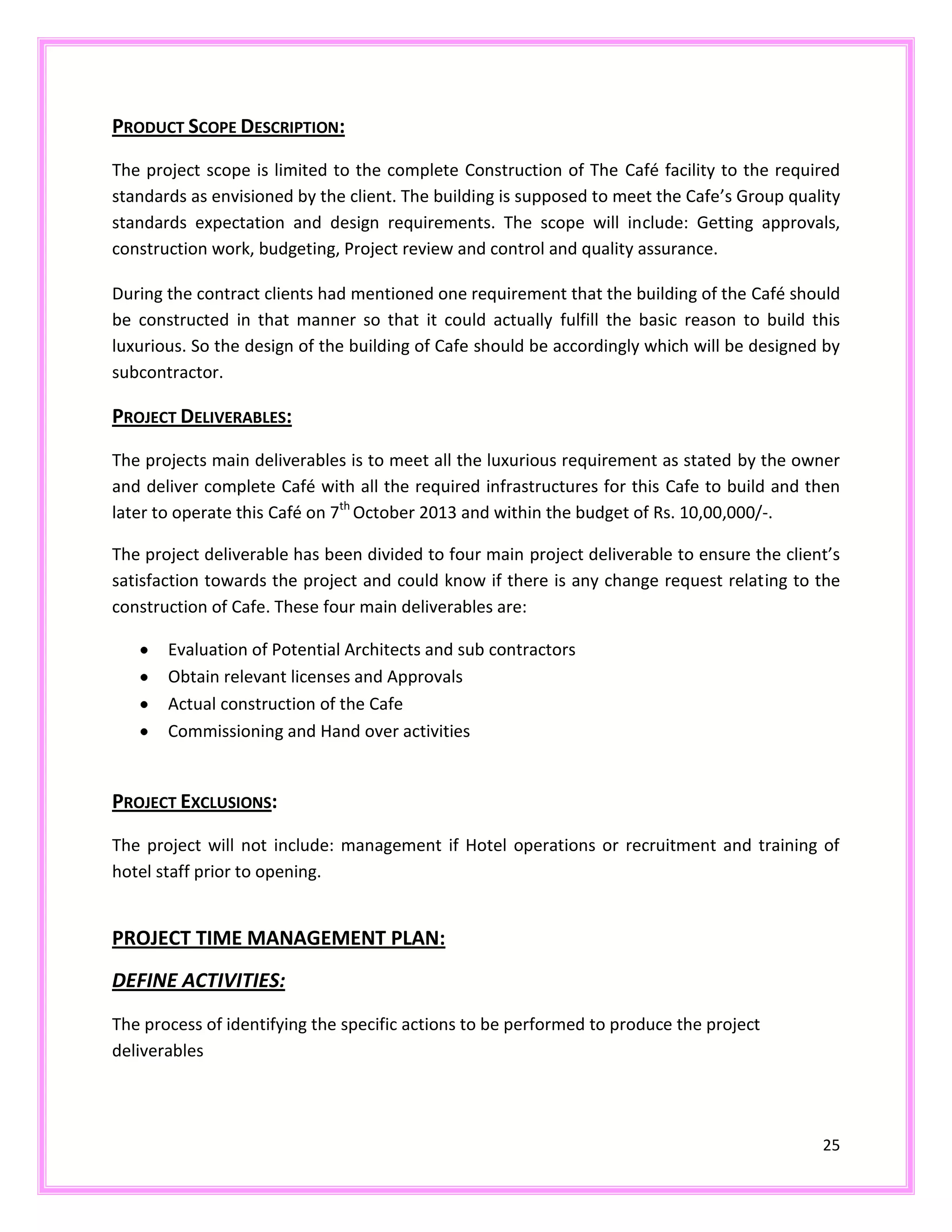 25
PRODUCT SCOPE DESCRIPTION:
The project scope is limited to the complete Construction of The Café facility to the required
standards as envisioned by the client. The building is supposed to meet the Cafe’s Group quality
standards expectation and design requirements. The scope will include: Getting approvals,
construction work, budgeting, Project review and control and quality assurance.
During the contract clients had mentioned one requirement that the building of the Café should
be constructed in that manner so that it could actually fulfill the basic reason to build this
luxurious. So the design of the building of Cafe should be accordingly which will be designed by
subcontractor.
PROJECT DELIVERABLES:
The projects main deliverables is to meet all the luxurious requirement as stated by the owner
and deliver complete Café with all the required infrastructures for this Cafe to build and then
later to operate this Café on 7th
October 2013 and within the budget of Rs. 10,00,000/-.
The project deliverable has been divided to four main project deliverable to ensure the client’s
satisfaction towards the project and could know if there is any change request relating to the
construction of Cafe. These four main deliverables are:
Evaluation of Potential Architects and sub contractors
Obtain relevant licenses and Approvals
Actual construction of the Cafe
Commissioning and Hand over activities
PROJECT EXCLUSIONS:
The project will not include: management if Hotel operations or recruitment and training of
hotel staff prior to opening.
PROJECT TIME MANAGEMENT PLAN:
DEFINE ACTIVITIES:
The process of identifying the specific actions to be performed to produce the project
deliverables
 