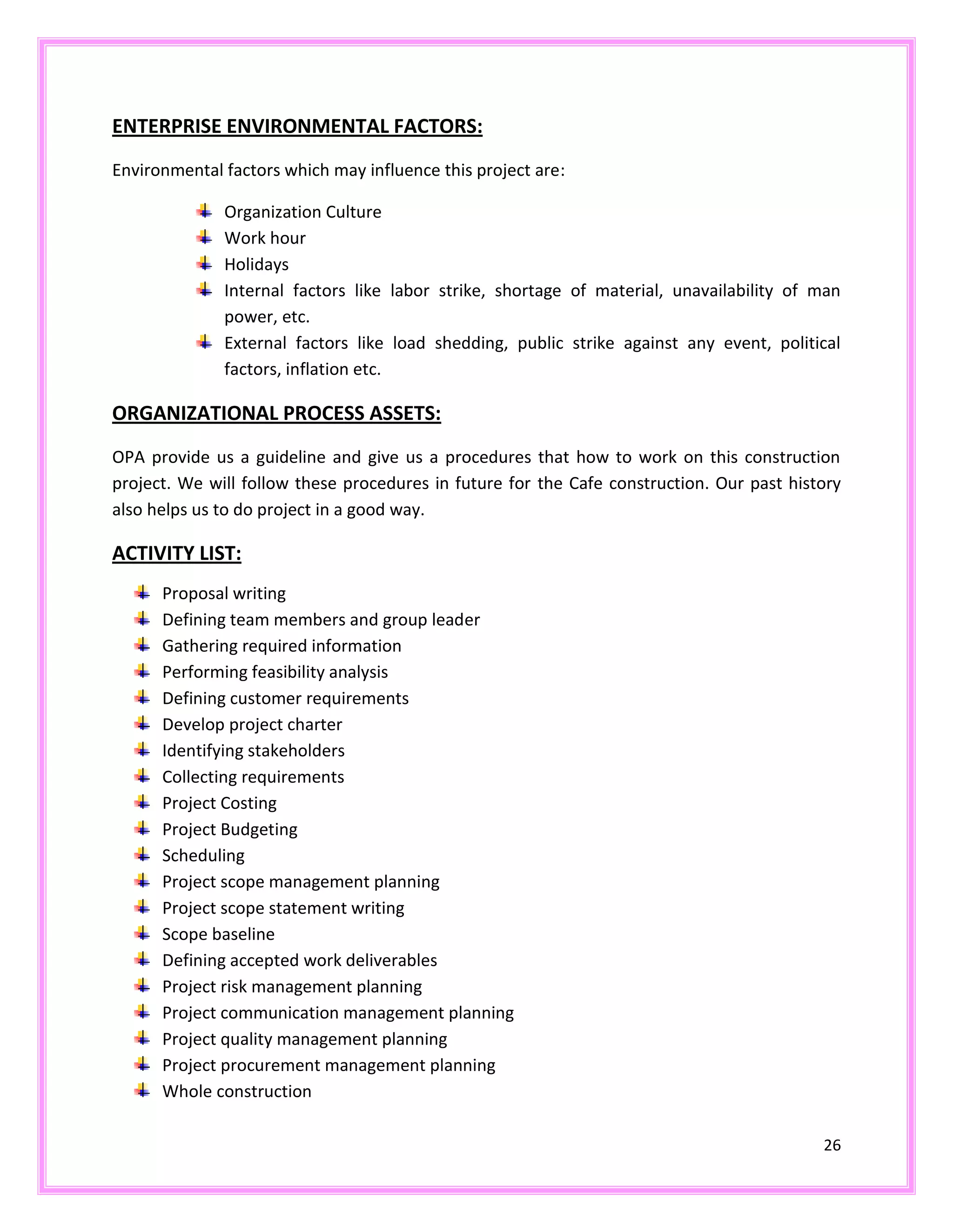 26
ENTERPRISE ENVIRONMENTAL FACTORS:
Environmental factors which may influence this project are:
Organization Culture
Work hour
Holidays
Internal factors like labor strike, shortage of material, unavailability of man
power, etc.
External factors like load shedding, public strike against any event, political
factors, inflation etc.
ORGANIZATIONAL PROCESS ASSETS:
OPA provide us a guideline and give us a procedures that how to work on this construction
project. We will follow these procedures in future for the Cafe construction. Our past history
also helps us to do project in a good way.
ACTIVITY LIST:
Proposal writing
Defining team members and group leader
Gathering required information
Performing feasibility analysis
Defining customer requirements
Develop project charter
Identifying stakeholders
Collecting requirements
Project Costing
Project Budgeting
Scheduling
Project scope management planning
Project scope statement writing
Scope baseline
Defining accepted work deliverables
Project risk management planning
Project communication management planning
Project quality management planning
Project procurement management planning
Whole construction
 