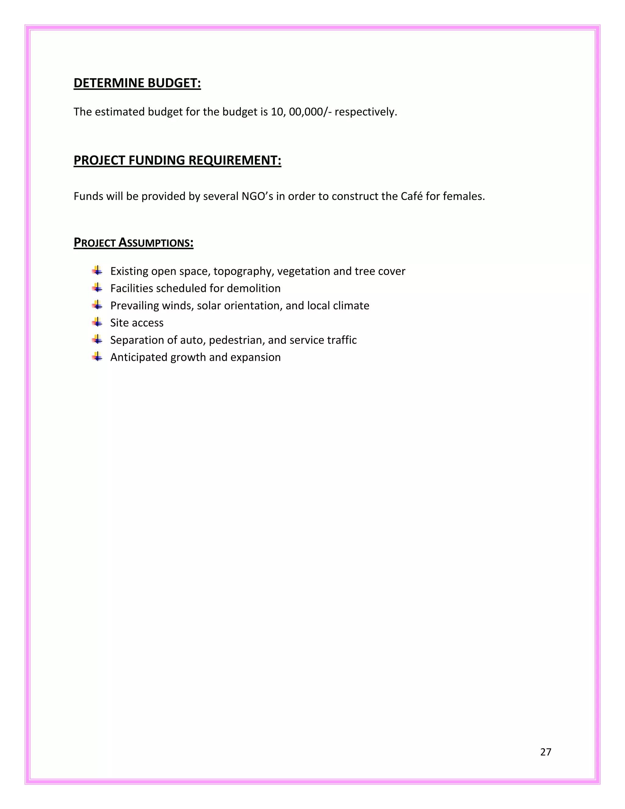 27
DETERMINE BUDGET:
The estimated budget for the budget is 10, 00,000/- respectively.
PROJECT FUNDING REQUIREMENT:
Funds will be provided by several NGO’s in order to construct the Café for females.
PROJECT ASSUMPTIONS:
Existing open space, topography, vegetation and tree cover
Facilities scheduled for demolition
Prevailing winds, solar orientation, and local climate
Site access
Separation of auto, pedestrian, and service traffic
Anticipated growth and expansion
 