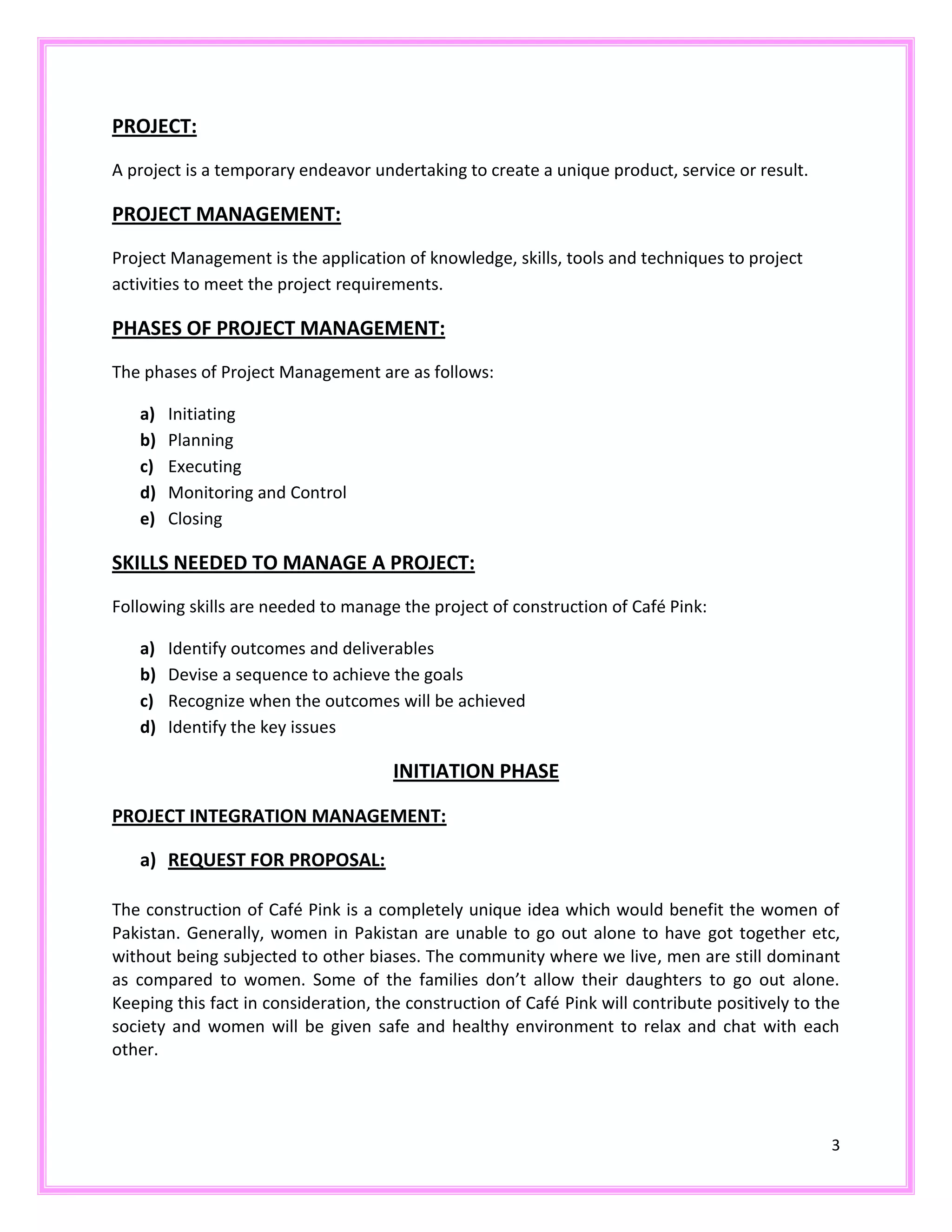 3
PROJECT:
A project is a temporary endeavor undertaking to create a unique product, service or result.
PROJECT MANAGEMENT:
Project Management is the application of knowledge, skills, tools and techniques to project
activities to meet the project requirements.
PHASES OF PROJECT MANAGEMENT:
The phases of Project Management are as follows:
a) Initiating
b) Planning
c) Executing
d) Monitoring and Control
e) Closing
SKILLS NEEDED TO MANAGE A PROJECT:
Following skills are needed to manage the project of construction of Café Pink:
a) Identify outcomes and deliverables
b) Devise a sequence to achieve the goals
c) Recognize when the outcomes will be achieved
d) Identify the key issues
INITIATION PHASE
PROJECT INTEGRATION MANAGEMENT:
a) REQUEST FOR PROPOSAL:
The construction of Café Pink is a completely unique idea which would benefit the women of
Pakistan. Generally, women in Pakistan are unable to go out alone to have got together etc,
without being subjected to other biases. The community where we live, men are still dominant
as compared to women. Some of the families don’t allow their daughters to go out alone.
Keeping this fact in consideration, the construction of Café Pink will contribute positively to the
society and women will be given safe and healthy environment to relax and chat with each
other.
 