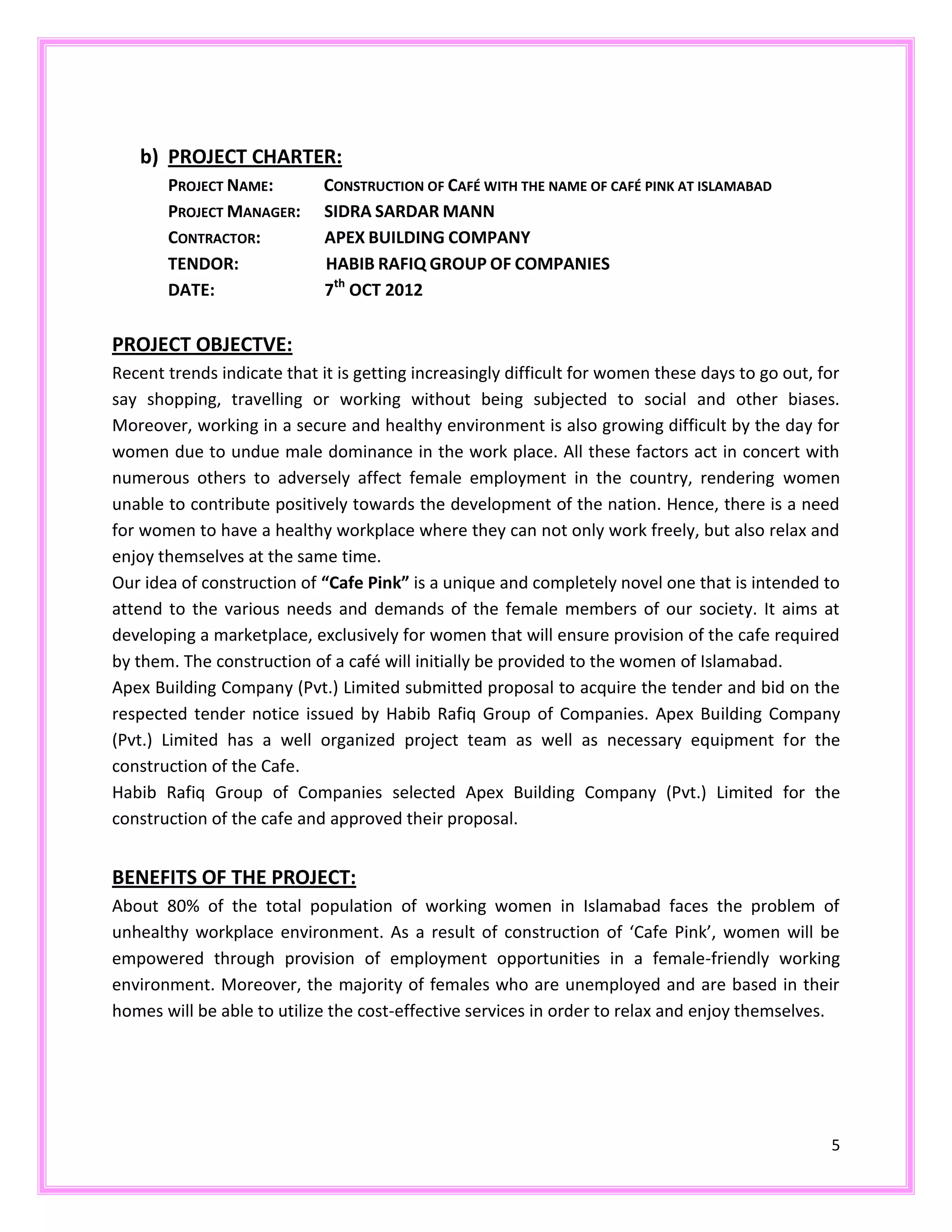 5
b) PROJECT CHARTER:
PROJECT NAME: CONSTRUCTION OF CAFÉ WITH THE NAME OF CAFÉ PINK AT ISLAMABAD
PROJECT MANAGER: SIDRA SARDAR MANN
CONTRACTOR: APEX BUILDING COMPANY
TENDOR: HABIB RAFIQ GROUP OF COMPANIES
DATE: 7th
OCT 2012
PROJECT OBJECTVE:
Recent trends indicate that it is getting increasingly difficult for women these days to go out, for
say shopping, travelling or working without being subjected to social and other biases.
Moreover, working in a secure and healthy environment is also growing difficult by the day for
women due to undue male dominance in the work place. All these factors act in concert with
numerous others to adversely affect female employment in the country, rendering women
unable to contribute positively towards the development of the nation. Hence, there is a need
for women to have a healthy workplace where they can not only work freely, but also relax and
enjoy themselves at the same time.
Our idea of construction of “Cafe Pink” is a unique and completely novel one that is intended to
attend to the various needs and demands of the female members of our society. It aims at
developing a marketplace, exclusively for women that will ensure provision of the cafe required
by them. The construction of a café will initially be provided to the women of Islamabad.
Apex Building Company (Pvt.) Limited submitted proposal to acquire the tender and bid on the
respected tender notice issued by Habib Rafiq Group of Companies. Apex Building Company
(Pvt.) Limited has a well organized project team as well as necessary equipment for the
construction of the Cafe.
Habib Rafiq Group of Companies selected Apex Building Company (Pvt.) Limited for the
construction of the cafe and approved their proposal.
BENEFITS OF THE PROJECT:
About 80% of the total population of working women in Islamabad faces the problem of
unhealthy workplace environment. As a result of construction of ‘Cafe Pink’, women will be
empowered through provision of employment opportunities in a female-friendly working
environment. Moreover, the majority of females who are unemployed and are based in their
homes will be able to utilize the cost-effective services in order to relax and enjoy themselves.
 