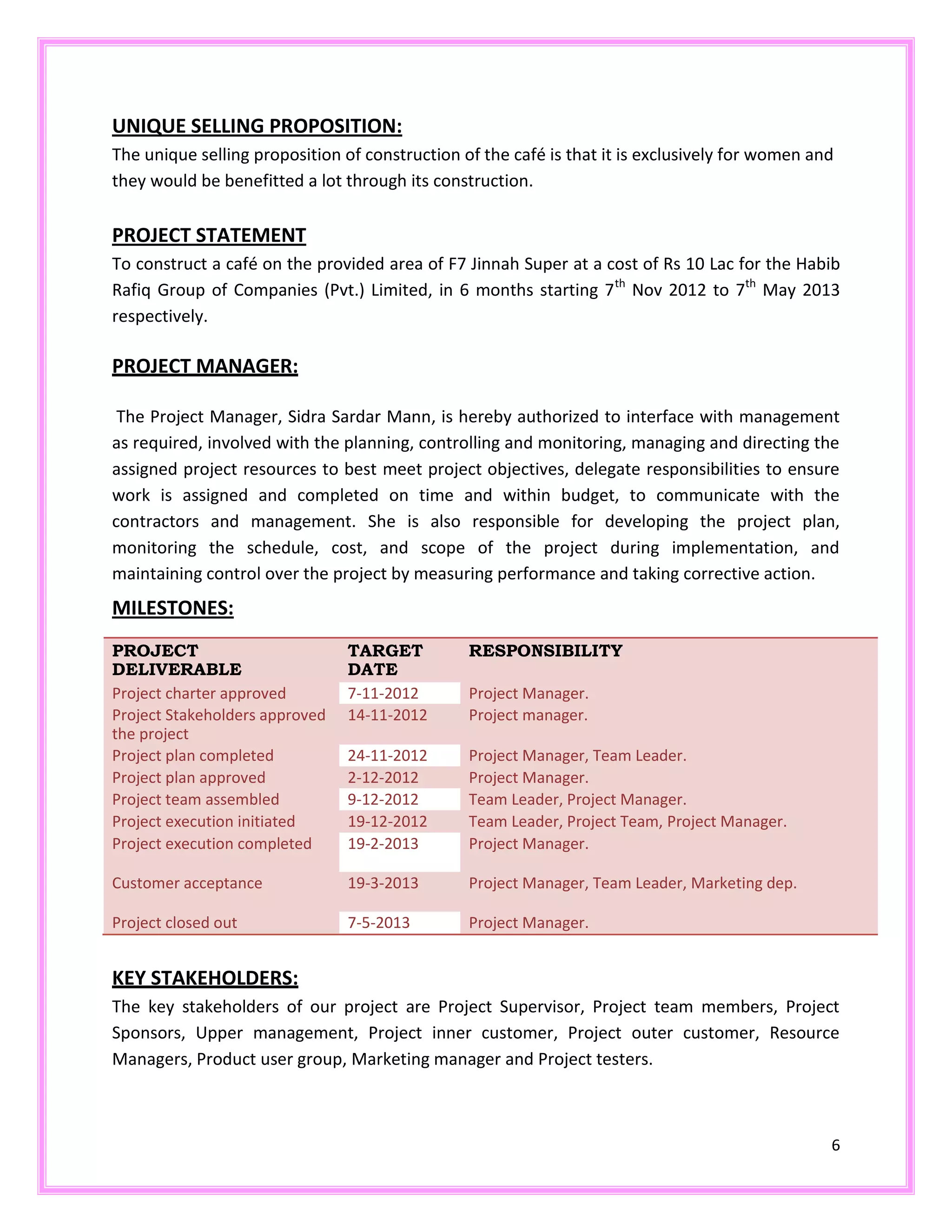 6
UNIQUE SELLING PROPOSITION:
The unique selling proposition of construction of the café is that it is exclusively for women and
they would be benefitted a lot through its construction.
PROJECT STATEMENT
To construct a café on the provided area of F7 Jinnah Super at a cost of Rs 10 Lac for the Habib
Rafiq Group of Companies (Pvt.) Limited, in 6 months starting 7th
Nov 2012 to 7th
May 2013
respectively.
PROJECT MANAGER:
The Project Manager, Sidra Sardar Mann, is hereby authorized to interface with management
as required, involved with the planning, controlling and monitoring, managing and directing the
assigned project resources to best meet project objectives, delegate responsibilities to ensure
work is assigned and completed on time and within budget, to communicate with the
contractors and management. She is also responsible for developing the project plan,
monitoring the schedule, cost, and scope of the project during implementation, and
maintaining control over the project by measuring performance and taking corrective action.
MILESTONES:
PROJECT
DELIVERABLE
TARGET
DATE
RESPONSIBILITY
Project charter approved 7-11-2012 Project Manager.
Project Stakeholders approved
the project
14-11-2012 Project manager.
Project plan completed 24-11-2012 Project Manager, Team Leader.
Project plan approved 2-12-2012 Project Manager.
Project team assembled 9-12-2012 Team Leader, Project Manager.
Project execution initiated 19-12-2012 Team Leader, Project Team, Project Manager.
Project execution completed 19-2-2013 Project Manager.
Customer acceptance 19-3-2013 Project Manager, Team Leader, Marketing dep.
Project closed out 7-5-2013 Project Manager.
KEY STAKEHOLDERS:
The key stakeholders of our project are Project Supervisor, Project team members, Project
Sponsors, Upper management, Project inner customer, Project outer customer, Resource
Managers, Product user group, Marketing manager and Project testers.
 