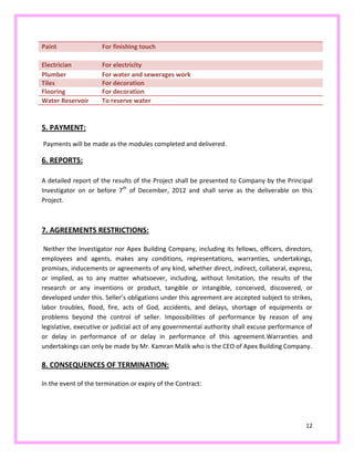 12
Paint For finishing touch
Electrician For electricity
Plumber For water and sewerages work
Tiles For decoration
Flooring For decoration
Water Reservoir To reserve water
5. PAYMENT:
Payments will be made as the modules completed and delivered.
6. REPORTS:
A detailed report of the results of the Project shall be presented to Company by the Principal
Investigator on or before 7th
of December, 2012 and shall serve as the deliverable on this
Project.
7. AGREEMENTS RESTRICTIONS:
Neither the Investigator nor Apex Building Company, including its fellows, officers, directors,
employees and agents, makes any conditions, representations, warranties, undertakings,
promises, inducements or agreements of any kind, whether direct, indirect, collateral, express,
or implied, as to any matter whatsoever, including, without limitation, the results of the
research or any inventions or product, tangible or intangible, conceived, discovered, or
developed under this. Seller’s obligations under this agreement are accepted subject to strikes,
labor troubles, flood, fire, acts of God, accidents, and delays, shortage of equipments or
problems beyond the control of seller. Impossibilities of performance by reason of any
legislative, executive or judicial act of any governmental authority shall excuse performance of
or delay in performance of or delay in performance of this agreement.Warranties and
undertakings can only be made by Mr. Kamran Malik who is the CEO of Apex Building Company.
8. CONSEQUENCES OF TERMINATION:
In the event of the termination or expiry of the Contract:
 