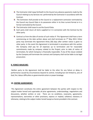 13
The Contractor shall repay forthwith to the Council any advance payments made by the
Council relating to any Services not performed by the Contractor in accordance with the
Contract.
The Contractor shall provide to the Council or a replacement contractor nominated by
the Council any Council Data in its possession either in its then current format or in a
format nominated by the Council.
The Contractor shall cease to use the Council Data.
Each party shall return all items supplied to it in connection with the Contract by the
other party.
Contract as from the date of service of such notice if: This Agreement shall have a term
commencing on the date written above and shall terminate on 7st
May 2013. Either
party may terminate this Agreement thirty (30) days after written notice is given to
other party. In the event this Agreement is terminated in accordance with this section
the Company shall pay for all expenses up to termination and for reasonable
commitments made by company related to the Project, prior to date of notice of
termination, for which Company is financially responsible. If any of the clause violated
by the Company will terminate the contract and Company shall not be liable to do legal
prosecution.
9. FORCE MAJEURE:
Neither party to the Agreement shall be liable to the other for any failure or delay in
performance caused by circumstances beyond its control, including but not limited to, acts of
God, fire, labour difficulties or governmental action or power breakage.
10. ENTIRE AGREEMENT:
This Agreement constitutes the entire agreement between the parties with respect to the
subject matter hereof and supersedes all prior agreements, understandings, negotiations and
discussions, whether written or oral. There are no conditions, covenants, agreements,
representations, warranties or other provisions, express or implied, collateral, statutory or
otherwise, relating to the subject matter hereof except as herein provided in the contract.
 