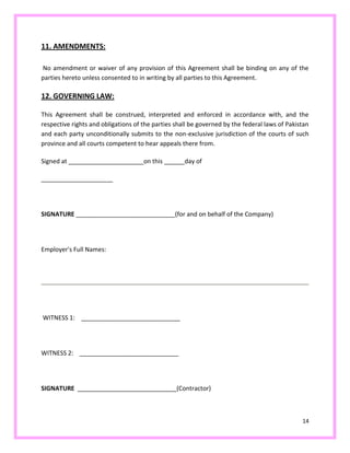 14
11. AMENDMENTS:
No amendment or waiver of any provision of this Agreement shall be binding on any of the
parties hereto unless consented to in writing by all parties to this Agreement.
12. GOVERNING LAW:
This Agreement shall be construed, interpreted and enforced in accordance with, and the
respective rights and obligations of the parties shall be governed by the federal laws of Pakistan
and each party unconditionally submits to the non-exclusive jurisdiction of the courts of such
province and all courts competent to hear appeals there from.
Signed at ______________________on this ______day of
_____________________
SIGNATURE _____________________________(for and on behalf of the Company)
Employer's Full Names:
WITNESS 1: _____________________________
WITNESS 2: _____________________________
SIGNATURE _____________________________(Contractor)
 