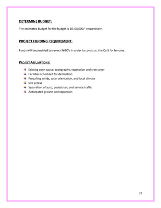 27
DETERMINE BUDGET:
The estimated budget for the budget is 10, 00,000/- respectively.
PROJECT FUNDING REQUIREMENT:
Funds will be provided by several NGO’s in order to construct the Café for females.
PROJECT ASSUMPTIONS:
Existing open space, topography, vegetation and tree cover
Facilities scheduled for demolition
Prevailing winds, solar orientation, and local climate
Site access
Separation of auto, pedestrian, and service traffic
Anticipated growth and expansion
 