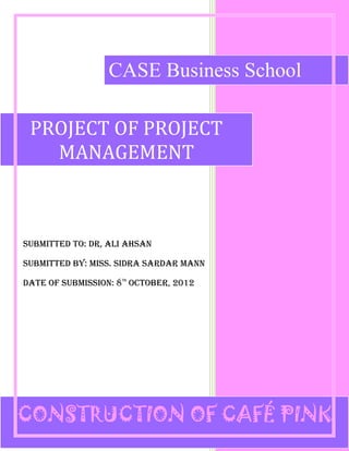 1
SUBMITTED TO: DR, ALI AHSAN
SUBMITTED BY: MISS. SIDRA SARDAR MANN
DATE OF SUBMISSION: 8TH
OCTOBER, 2012
PROJECT OF PROJECT
MANAGEMENT
CASE Business School
CASE Business School
CASE Business School
CONSTRUCTION OF CAFÉ PINK
 