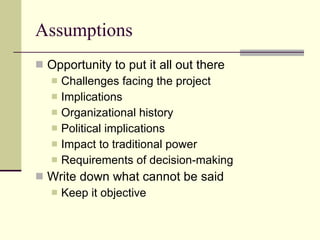 Assumptions Opportunity to put it all out there Challenges facing the project Implications Organizational history Political implications Impact to traditional power Requirements of decision-making Write down what cannot be said Keep it objective 