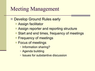 Meeting Management Develop Ground Rules early Assign facilitator Assign reporter and reporting structure Start and end times, frequency of meetings Frequency of meetings Focus of meetings Information sharing? Agenda building Issues for substantive discussion 