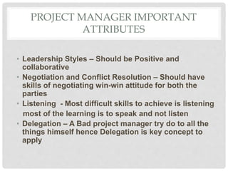 PROJECT MANAGER IMPORTANT
ATTRIBUTES
• Leadership Styles – Should be Positive and
collaborative
• Negotiation and Conflict Resolution – Should have
skills of negotiating win-win attitude for both the
parties
• Listening - Most difficult skills to achieve is listening
most of the learning is to speak and not listen
• Delegation – A Bad project manager try do to all the
things himself hence Delegation is key concept to
apply
 