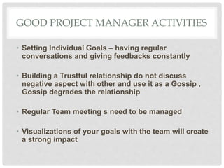 GOOD PROJECT MANAGER ACTIVITIES
• Setting Individual Goals – having regular
conversations and giving feedbacks constantly
• Building a Trustful relationship do not discuss
negative aspect with other and use it as a Gossip ,
Gossip degrades the relationship
• Regular Team meeting s need to be managed
• Visualizations of your goals with the team will create
a strong impact
 
