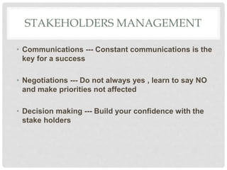 STAKEHOLDERS MANAGEMENT
• Communications --- Constant communications is the
key for a success
• Negotiations --- Do not always yes , learn to say NO
and make priorities not affected
• Decision making --- Build your confidence with the
stake holders
 