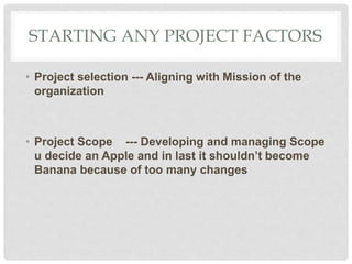 STARTING ANY PROJECT FACTORS
• Project selection --- Aligning with Mission of the
organization
• Project Scope --- Developing and managing Scope
u decide an Apple and in last it shouldn’t become
Banana because of too many changes
 