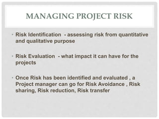 MANAGING PROJECT RISK
• Risk Identification - assessing risk from quantitative
and qualitative purpose
• Risk Evaluation - what impact it can have for the
projects
• Once Risk has been identified and evaluated , a
Project manager can go for Risk Avoidance , Risk
sharing, Risk reduction, Risk transfer
 
