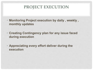 PROJECT EXECUTION
• Monitoring Project execution by daily , weekly ,
monthly updates
• Creating Contingency plan for any issue faced
during execution
• Appreciating every effort deliver during the
execution
 