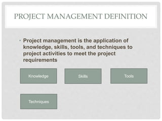 PROJECT MANAGEMENT DEFINITION
• Project management is the application of
knowledge, skills, tools, and techniques to
project activities to meet the project
requirements
Knowledge
Techniques
Skills Tools
 